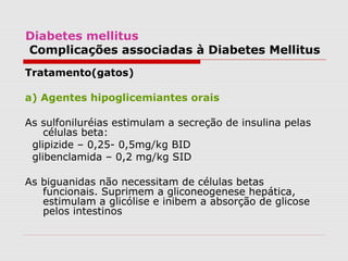 Diabetes mellitus
Complicações associadas à Diabetes Mellitus
Tratamento(gatos)
a) Agentes hipoglicemiantes orais
As sulfoniluréias estimulam a secreção de insulina pelas
células beta:
glipizide – 0,25- 0,5mg/kg BID
glibenclamida – 0,2 mg/kg SID
As biguanidas não necessitam de células betas
funcionais. Suprimem a gliconeogenese hepática,
estimulam a glicólise e inibem a absorção de glicose
pelos intestinos
 