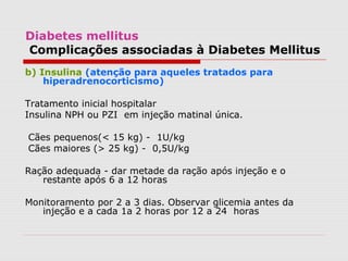 Diabetes mellitus
Complicações associadas à Diabetes Mellitus
b) Insulina (atenção para aqueles tratados para
hiperadrenocorticismo)
Tratamento inicial hospitalar
Insulina NPH ou PZI em injeção matinal única.
Cães pequenos(< 15 kg) - 1U/kg
Cães maiores (> 25 kg) - 0,5U/kg
Ração adequada - dar metade da ração após injeção e o
restante após 6 a 12 horas
Monitoramento por 2 a 3 dias. Observar glicemia antes da
injeção e a cada 1a 2 horas por 12 a 24 horas
 