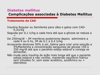 Diabetes mellitus
Complicações associadas à Diabetes Mellitus
Tratamento da CAD
Insulina Regular ou Semilenta para cães e gatos com CAD-
0,2U/kg
Seguida por 0,1 U/kg a cada hora até que a glicose se reduza a
<
De 250mg/dl – IM membros posteriores depois administre a
cada 4 ou 6 hs, IM de 0,1 a 0,4 U/kg
Acrescente dextrose 50% à sol. Salina para criar uma solução a
5%Mantenha a concentração sanguínea de glicose 150 a
250 mg/dl até que o paciente esteja estável e consiga se
alimentar.
Não mude para insulina de ação mais longa até que o paciente
esteja estável e não vomite, mantendo equilíbrio hídrico
sem infusões IV, sem estar acidótico, azotêmico ou <
eletrólitos
 