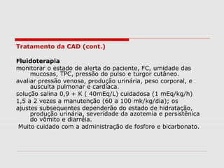 Tratamento da CAD (cont.)
Fluidoterapia
monitorar o estado de alerta do paciente, FC, umidade das
mucosas, TPC, pressão do pulso e turgor cutâneo.
avaliar pressão venosa, produção urinária, peso corporal, e
ausculta pulmonar e cardíaca.
solução salina 0,9 + K ( 40mEq/L) cuidadosa (1 mEq/kg/h)
1,5 a 2 vezes a manutenção (60 a 100 mk/kg/dia); os
ajustes subsequentes dependerão do estado de hidratação,
produção urinária, severidade da azotemia e persistênica
do vômito e diarréia.
Muito cuidado com a administração de fosforo e bicarbonato.
 