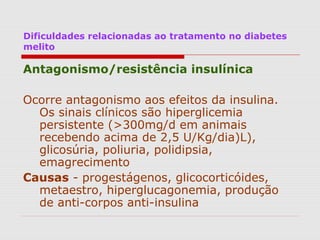 Dificuldades relacionadas ao tratamento no diabetes
melito
Antagonismo/resistência insulínica
Ocorre antagonismo aos efeitos da insulina.
Os sinais clínicos são hiperglicemia
persistente (>300mg/d em animais
recebendo acima de 2,5 U/Kg/dia)L),
glicosúria, poliuria, polidipsia,
emagrecimento
Causas - progestágenos, glicocorticóides,
metaestro, hiperglucagonemia, produção
de anti-corpos anti-insulina
 