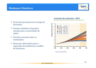 EPE - Ricardo Gorini 
Mudanças Climáticas 
11 
 Incertezas permanecem ao longo do 
horizonte; 
 Eventos climáticos chamarão 
atenção para a necessidade de 
ações; 
 Pressão crescente sobre as 
instituições; 
 Busca por alternativas para a 
superação da tendência ao conflito 
de interesses. 
Cenários de emissões - IPCC 
Fonte: IPCC (2014). 
 