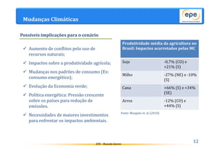 EPE - Ricardo Gorini 
Mudanças Climáticas 
 Aumento de conflitos pelo uso de 
recursos naturais; 
 Impactos sobre a produtividade agrícola; 
 Mudanças nos padrões de consumo (Ex: 
consumo energético); 
 Evolução da Economia verde; 
 Política energética: Pressão crescente 
sobre os países para redução de 
emissões. 
 Necessidades de maiores investimentos 
para enfrentar os impactos ambientais. 
12 
Possíveis implicações para o cenário 
Produtividade média da agricultura no 
Brasil: Impactos acarretados pelas MC 
Soja -0,7% (CO) e 
+21% (S) 
Milho -27% (NE) e -10% 
(S) 
Cana +66% (S) e +34% 
(SE) 
Arroz -12% (CO) e 
+44% (S) 
Fonte: Margulis et. al. (2010) 
 