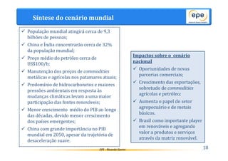 EPE - Ricardo Gorini 
Impactos sobre o cenário 
nacional 
 Oportunidades de novas 
parcerias comerciais; 
 Crescimento das exportações, 
sobretudo de commodities 
agrícolas e petróleo; 
 Aumenta o papel do setor 
agropecuário e de metais 
básicos. 
 Brasil como importante player 
em renováveis e agregando 
valor a produtos e serviços 
através da matriz renovável. 
Síntese do cenário mundial 
18 
 População mundial atingirá cerca de 9,3 
bilhões de pessoas; 
 China e Índia concentrarão cerca de 32% 
da população mundial; 
 Preço médio do petróleo cerca de 
US$100/b; 
 Manutenção dos preços de commodities 
metálicas e agrícolas nos patamares atuais; 
 Predomínio de hidrocarbonetos e maiores 
pressões ambientais em resposta às 
mudanças climáticas levam a uma maior 
participação das fontes renováveis; 
 Menor crescimento médio do PIB ao longo 
das décadas, devido menor crescimento 
dos países emergentes; 
 China com grande importância no PIB 
mundial em 2050, apesar da trajetória de 
desaceleração suave. 
 