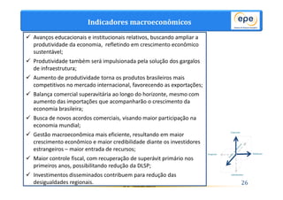 Indicadores macroeconômicos 
 Avanços educacionais e institucionais relativos, buscando ampliar a 
produtividade da economia, refletindo em crescimento econômico 
sustentável; 
 Produtividade também será impulsionada pela solução dos gargalos 
EPE - Ricardo Gorini 26 
de infraestrutura; 
 Aumento de produtividade torna os produtos brasileiros mais 
competitivos no mercado internacional, favorecendo as exportações; 
 Balança comercial superavitária ao longo do horizonte, mesmo com 
aumento das importações que acompanharão o crescimento da 
economia brasileira; 
 Busca de novos acordos comerciais, visando maior participação na 
economia mundial; 
 Gestão macroeconômica mais eficiente, resultando em maior 
crescimento econômico e maior credibilidade diante os investidores 
estrangeiros – maior entrada de recursos; 
 Maior controle fiscal, com recuperação de superávit primário nos 
primeiros anos, possibilitando redução da DLSP; 
 Investimentos disseminados contribuem para redução das 
desigualdades regionais. 
 