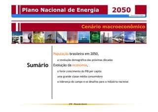 Plano Nacional de Energia 2050 
Cenário macroeconômico 
População brasileira em 2050, 
a revolução demográfica das próximas décadas 
Evolução da economia, 
o forte crescimento do PIB per capita 
uma grande classe média consumidora 
a liderança do campo e os desafios para a indústria nacional 
EPE - Ricardo Gorini 
Sumário 
 