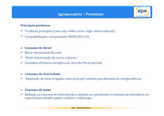 Agropecuária – Premissas 
EPE - Ricardo Gorini 
Principais premissas 
 9 culturas principais (cana, soja, milho, arroz, trigo, outras culturas); 
 Compatibilização com projeções MAPA 2021/22. 
 Consumo de diesel 
 Maior mecanização de cana; 
 Maior mecanização de outras culturas ; 
 Considera eficiência energética de cerca de 4% no período. 
 Consumo de eletricidade 
 Ampliação de áreas irrigadas como principal variável para demanda de energia elétrica 
 Consumo de lenha 
 Redução no consumo de lenha devido a redução no extrativismo e evolução da silvicultura em 
especial para atender papel e celulose e siderurgia. 
 