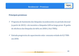 Residencial – Premissas 
EPE - Ricardo Gorini 48 
Principais premissas 
 Programa de banimento das lâmpadas incandescentes no período decenal 
(a partir de 2013) e de incentivo a lâmpadas LED no longo prazo ganho 
de eficiência das lâmpadas de 66% em 2050 (-24,6 TWh); 
 Entrada progressiva de aquecimento solar: consumo evitado de 8,3 TWh 
em 2050. 
 