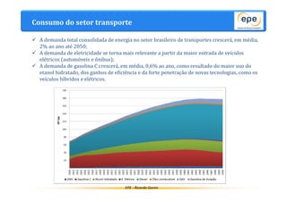Consumo do setor transporte 
 A demanda total consolidada de energia no setor brasileiro de transportes crescerá, em média, 
EPE - Ricardo Gorini 
2% ao ano até 2050; 
 A demanda de eletricidade se torna mais relevante a partir da maior entrada de veículos 
elétricos (automóveis e ônibus); 
 A demanda de gasolina C crescerá, em média, 0,6% ao ano, como resultado do maior uso do 
etanol hidratado, dos ganhos de eficiência e da forte penetração de novas tecnologias, como os 
veículos híbridos e elétricos. 
 