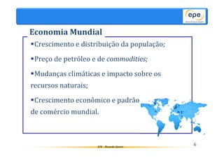 Economia Mundial 
Crescimento e distribuição da população; 
Preço de petróleo e de commodities; 
Mudanças climáticas e impacto sobre os 
recursos naturais; 
Crescimento econômico e padrão 
de comércio mundial. 
EPE - Ricardo Gorini 6 
 