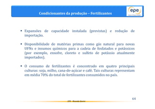 EPE - Ricardo Gorini 
64 
Condicionantes da produção – Fertilizantes 
 Expansões de capacidade instalada (previstas) e redução de 
importação. 
 Disponibilidade de matérias primas como gás natural para novas 
UFNs e insumos químicos para a cadeia de fosfatados e potássicos 
(por exemplo, enxofre, cloreto e sulfeto de potássio atualmente 
importados). 
 O consumo de fertilizantes é concentrado em quatro principais 
culturas: soja, milho, cana-de-açúcar e café. Tais culturas representam 
em média 70% do total de fertilizantes consumidos no país. 
 