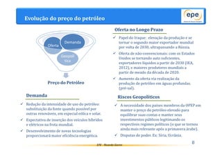 Evolução do preço do petróleo 
EPE - Ricardo Gorini 
8 
Demanda 
Geopolí 
tica 
Oferta 
Preço do Petróleo 
 Papel do Iraque: elevação da produção e se 
tornar o segundo maior exportador mundial 
por volta de 2030, ultrapassando a Rússia. 
 Oferta de não-convencionais: com os Estados 
Unidos se tornando auto suficientes, 
exportadores líquidos a partir de 2030 (IEA, 
2012), e maiores produtores mundiais a 
partir de meado da década de 2020. 
 Aumento da oferta via realização da 
produção de petróleo em águas profundas. 
(pré-sal). 
 Redução da intensidade de uso do petróleo: 
substituição da fonte quando possível por 
outras renováveis, em especial eólica e solar. 
 Expectativa de inserção dos veículos híbridos 
e elétricos na frota mundial. 
 Desenvolvimento de novas tecnologias 
proporcionará maior eficiência energética. 
Oferta no Longo Prazo 
Demanda Riscos Geopolíticos 
 A necessidade dos países membros da OPEP em 
manter o preço do petróleo elevado para 
equilibrar suas contas e manter seus 
investimentos públicos legitimando os 
respectivos regimes políticos (o que se tornou 
ainda mais relevante após a primavera árabe). 
 Disputas de poder. Ex: Síria, Ucrânia. 
 