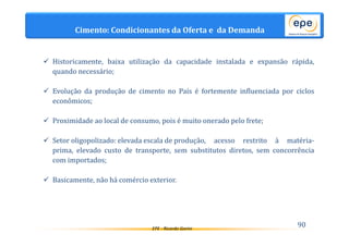 Cimento: Condicionantes da Oferta e da Demanda 
 Historicamente, baixa utilização da capacidade instalada e expansão rápida, 
EPE - Ricardo Gorini 90 
quando necessário; 
 Evolução da produção de cimento no País é fortemente influenciada por ciclos 
econômicos; 
 Proximidade ao local de consumo, pois é muito onerado pelo frete; 
 Setor oligopolizado: elevada escala de produção, acesso restrito à matéria-prima, 
elevado custo de transporte, sem substitutos diretos, sem concorrência 
com importados; 
 Basicamente, não há comércio exterior. 
 