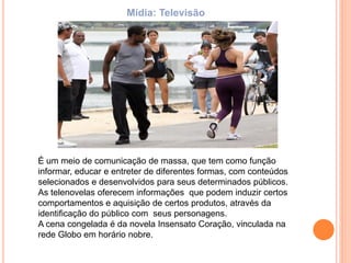 É um meio de comunicação de massa, que tem como função
informar, educar e entreter de diferentes formas, com conteúdos
selecionados e desenvolvidos para seus determinados públicos.
As telenovelas oferecem informações que podem induzir certos
comportamentos e aquisição de certos produtos, através da
identificação do público com seus personagens.
A cena congelada é da novela Insensato Coração, vinculada na
rede Globo em horário nobre.
Mídia: Televisão
 