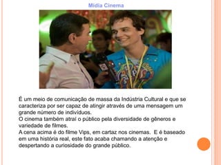 É um meio de comunicação de massa da Indústria Cultural e que se
caracteriza por ser capaz de atingir através de uma mensagem um
grande número de indivíduos.
O cinema também atraí o público pela diversidade de gêneros e
variedade de filmes.
A cena acima é do filme Vips, em cartaz nos cinemas. E é baseado
em uma história real, este fato acaba chamando a atenção e
despertando a curiosidade do grande público.
Mídia Cinema
 