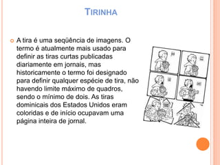 TIRINHA
 A tira é uma seqüência de imagens. O
termo é atualmente mais usado para
definir as tiras curtas publicadas
diariamente em jornais, mas
historicamente o termo foi designado
para definir qualquer espécie de tira, não
havendo limite máximo de quadros,
sendo o mínimo de dois. As tiras
dominicais dos Estados Unidos eram
coloridas e de início ocupavam uma
página inteira de jornal.
 