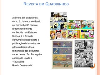 REVISTA EM QUADRINHOS
A revista em quadrinhos,
como é chamada no Brasil,
ou "comic book“ como é
redominantemente
conhecida nos Estados
Unidos, é o formato
comumente usado para a
publicação de histórias do
gênero,desde séries
românticas aos populares
super heróis. Em Portugal a
expressão usada é
'Revista de
Banda Desenhada‘.
 
