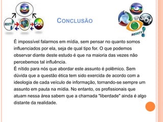 CONCLUSÃO
É impossível falarmos em mídia, sem pensar no quanto somos
influenciados por ela, seja de qual tipo for. O que podemos
observar diante deste estudo é que na maioria das vezes não
percebemos tal influência.
É nítido para nós que abordar este assunto é polêmico. Sem
dúvida que a questão ética tem sido exercida de acordo com a
ideologia de cada veículo de informação, tornando-se sempre um
assunto em pauta na mídia. No entanto, os profissionais que
atuam nessa área sabem que a chamada "liberdade" ainda é algo
distante da realidade.
 