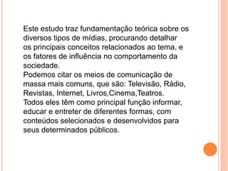 Este estudo traz fundamentação teórica sobre os
diversos tipos de mídias, procurando detalhar
os principais conceitos relacionados ao tema, e
os fatores de influência no comportamento da
sociedade.
Podemos citar os meios de comunicação de
massa mais comuns, que são: Televisão, Rádio,
Revistas, Internet, Livros,Cinema,Teatros.
Todos eles têm como principal função informar,
educar e entreter de diferentes formas, com
conteúdos selecionados e desenvolvidos para
seus determinados públicos.
 