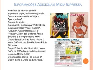 INFORMAÇÕES ADICIONAIS MÍDIA IMPRESSA
No Brasil, as revistas tem um
importante papel, ao lado dos jornais.
Destacam-se as revistas Veja, a
Época, a IstoÉ
Grupos de Mídia:
Grupo Abril - fundado por Victor Civita
inclui as revistas "Veja", "Exame",
"Claudia", "Superinteresante" e
"Playboy", além das Editoras Ática e
Scipione e a programadora MTV.
Grupo Estado de São Paulo - inclui o
jornal O Estado de São Paulo e a Rádio
Eldorado
Grupo Folha da Manhã - inclui o jornal
Folha de S.Paulo e o portal de internet
Universo Online (UOL)
Organizações Globo - os jornais O
Globo, Extra e Diário de São Paulo.
 