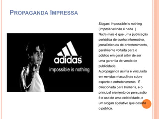 PROPAGANDA IMPRESSA
Slogan: Impossible is nothing
(Impossível não é nada. )
Nada mais é que uma publicação
periódica de cunho informativo,
jornalístico ou de entretenimento,
geralmente voltada para o
público em geral além de ser
uma garantia de venda de
publicidade.
A propaganda acima é vinculada
em revistas masculinas sobre
esporte e entretenimento. É
direcionada para homens, e o
principal elemento de persuasão
é o uso de uma celebridade, e
um slogan apelativo que desafia
o público.
 