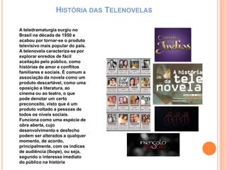 HISTÓRIA DAS TELENOVELAS
A teledramaturgia surgiu no
Brasil na década de 1950 e
acabou por tornar-se o produto
televisivo mais popular do país.
A telenovela caracteriza-se por
explorar enredos de fácil
aceitação pelo público, como
histórias de amor e conflitos
familiares e sociais. É comum a
associação da novela como um
produto descartável, como uma
oposição a literatura, ao
cinema ou ao teatro, o que
pode denotar um certo
preconceito, visto que é um
produto voltado a pessoas de
todos os níveis sociais.
Funciona como uma espécie de
obra aberta, cujo
desenvolvimento e desfecho
podem ser alterados a qualquer
momento, de acordo,
principalmente, com os índices
de audiência (Ibope), ou seja,
segundo o interesse imediato
do público na história
 