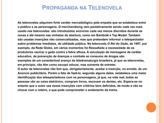 PROPAGANDA NA TELENOVELA
As telenovelas adquirem forte caráter mercadológico pela empatia que se estabelece entre
o público e as personagens. O merchandising vem paulatinamente sendo cada vez mais
usado nas telenovelas: são introduzidos anúncios cada vez menos discretos durante as
cenas e até mesmo nas vinhetas de abertura, como em Bambolê e Top Model. Também
são usadas inserções não comercializadas, mas que pretendem informar o telespectador
sobre problemas imediatos, de utilidade pública. Na telenovela O Rei do Gado, de 1997, por
exemplo, da Rede Globo, em vários momentos foi Ressaltada a necessidade de os
produtores vacinar o gado contra a febre aftosa. A veiculação de mensagens de caráter
educativo, de prevenção de doenças e combate ao consumo de drogas são
exemplos de um considerável avanço da teledramaturgia brasileira, já que as telenovelas,
em princípio, não têm como escopo educar, mas somente de entreter.
O autor de telenovelas não tem que, obrigatoriamente, aceitar a inserção, no enredo, de um
Anúncio publicitário. Porém o fato de fazê-lo, segundo alguns deles, estabelece uma maior
identificação dos telespectadores com os personagens, já que, na vida real, todas as
pessoas vão ao caixa eletrônico, compram livros, escovam os dentes, etc. Espera-se no
entanto que o autor use essas inserções com critérios bem definidos, de modo a não se
chocar com o roteiro, o que pode comprometer o andamento da trama.
 