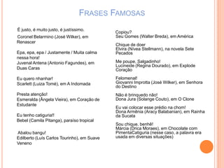 FRASES FAMOSAS
É justo, é muito justo, é justíssimo.
Coronel Belarmino (José Wilker), em
Renascer
Epa, epa, epa / Justamente / Muita calma
nessa hora!
Juvenal Antena (Antonio Fagundes), em
Duas Caras
Eu quero nhanhar!
Scarlett (Luiza Tomé), em A Indomada
Presta atenção!
Esmeralda (Ângela Vieira), em Coração de
Estudante
Eu tenho catiguria!!
Bebel (Camila Pitanga), paraíso tropical
Abalou bangu!
Edilberto (Luís Carlos Tourinho), em Suave
Veneno
Copiou?
Seu Gomes (Walter Breda), em América
Chique de doer
Elvira (Nívea Stellmann), na novela Sete
Pecados
Me poupe, Salgadinho!
Lucineide (Regina Dourado), em Explode
Coração
Felomenal!
Giovanni Improtta (José Wilker), em Senhora
do Destino
Não é brinquedo não!
Dona Jura (Solange Couto), em O Clone
Eu vai colocar esse prédio na chom!
Dona Armênia (Aracy Balabanian), em Rainha
da Sucata
Sou chique, benhê!
Márcia (Drica Moraes), em Chocolate com
PimentaCatiguria (nesse caso, a palavra era
usada em diversas situações)
 