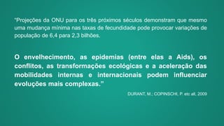 “Projeções da ONU para os três próximos séculos demonstram que mesmo
uma mudança mínima nas taxas de fecundidade pode provocar variações de
população de 6,4 para 2,3 bilhões.
O envelhecimento, as epidemias (entre elas a Aids), os
conflitos, as transformações ecológicas e a aceleração das
mobilidades internas e internacionais podem influenciar
evoluções mais complexas.”
DURANT, M.; COPINSCHI, P. etc all, 2009
 