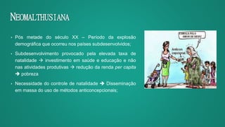 NEOMALTHUSIANA
• Pós metade do século XX – Período da explosão
demográfica que ocorreu nos países subdesenvolvidos;
• Subdesenvolvimento provocado pela elevada taxa de
natalidade  investimento em saúde e educação e não
nas atividades produtivas  redução da renda per capita
 pobreza
• Necessidade do controle de natalidade  Disseminação
em massa do uso de métodos anticoncepcionais;
 