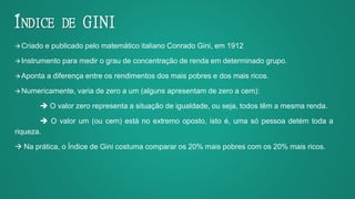 ÍNDICE DE GINI
Criado e publicado pelo matemático italiano Conrado Gini, em 1912
Instrumento para medir o grau de concentração de renda em determinado grupo.
Aponta a diferença entre os rendimentos dos mais pobres e dos mais ricos.
Numericamente, varia de zero a um (alguns apresentam de zero a cem):
 O valor zero representa a situação de igualdade, ou seja, todos têm a mesma renda.
 O valor um (ou cem) está no extremo oposto, isto é, uma só pessoa detém toda a
riqueza.
 Na prática, o Índice de Gini costuma comparar os 20% mais pobres com os 20% mais ricos.
 