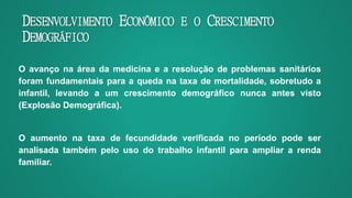 DESENVOLVIMENTO ECONÔMICO E O CRESCIMENTO
DEMOGRÁFICO
O avanço na área da medicina e a resolução de problemas sanitários
foram fundamentais para a queda na taxa de mortalidade, sobretudo a
infantil, levando a um crescimento demográfico nunca antes visto
(Explosão Demográfica).
O aumento na taxa de fecundidade verificada no período pode ser
analisada também pelo uso do trabalho infantil para ampliar a renda
familiar.
 