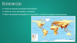 DISTRIBUIÇÃO
 Áreas de elevada densidade demográfica
 Áreas de vazio demográfico (inóspitas)
 Maior densidade demográfica no hemisfério meridional (condição socioeconômica).
 