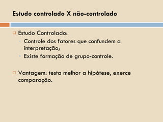 Estudo Controlado: Controle dos fatores que confundem a interpretação; Existe formação de grupo-controle. Vantagem: testa melhor a hipótese, exerce comparação. Estudo controlado X não-controlado 