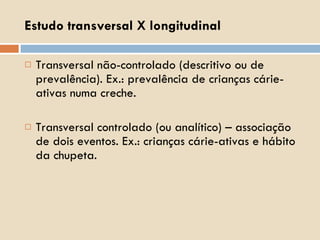Estudo transversal X longitudinal Transversal não-controlado (descritivo ou de prevalência). Ex.: prevalência de crianças cárie-ativas numa creche. Transversal controlado (ou analítico) – associação de dois eventos. Ex.: crianças cárie-ativas e hábito da chupeta. 