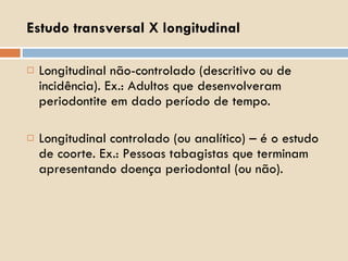 Longitudinal não-controlado (descritivo ou de incidência). Ex.: Adultos que desenvolveram periodontite em dado período de tempo. Longitudinal controlado (ou analítico) – é o estudo de coorte. Ex.: Pessoas tabagistas que terminam apresentando doença periodontal (ou não). Estudo transversal X longitudinal 