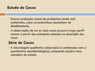 Estudo de Casos Exerce avaliação inicial de problemas ainda mal conhecidos, cujas características necessitam de detalhamento; A observação de um ou mais casos procura traçar perfil comum a partir dos principais achados na descrição dos casos Série de Casos A abordagem qualitativa (descrição) é combinada com a quantitativa (epidemiológica), compondo quadro mais completo de estudo. 
