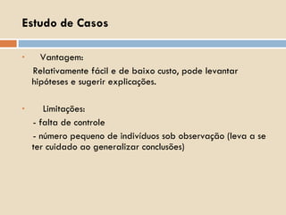 Vantagem:  Relativamente fácil e de baixo custo, pode levantar hipóteses e sugerir explicações. Limitações:  - falta de controle - número pequeno de indivíduos sob observação (leva a se ter cuidado ao generalizar conclusões) Estudo de Casos 