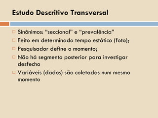 Estudo Descritivo Transversal Sinônimos: “seccional” e “prevalência” Feito em determinado tempo estático (foto); Pesquisador define o momento; Não há segmento posterior para investigar desfecho Variáveis (dados) são coletadas num mesmo momento 