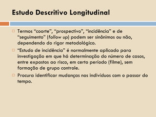 Estudo Descritivo Longitudinal Termos “coorte”, “prospectivo”, “incidência” e de “seguimento” ( follow up ) podem ser sinônimos ou não, dependendo do rigor metodológico. “ Estudo de incidência” é normalmente aplicado para investigação em que há determinação do número de casos, entre expostos ao risco, em certo período (filme), sem formação de grupo controle. Procura identificar mudanças nos indivíduos com o passar do tempo. 