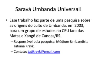 Saravá Umbanda Universal!
• Esse trabalho faz parte de uma pesquisa sobre
  as origens do culto de Umbanda, em 2003,
  para um grupo de estudos no CEU Iara das
  Matas e Xangô de Canoas/RS.
  – Responsável pela pesquisa: Médium Umbandista
    Tatiana Krzyk.
  – Contato: tatikrzyk@gmail.com
 