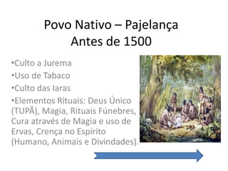 Povo Nativo – Pajelança
            Antes de 1500
•Culto a Jurema
•Uso de Tabaco
•Culto das Iaras
•Elementos Rituais: Deus Único
(TUPÃ), Magia, Rituais Fúnebres,
Cura através de Magia e uso de
Ervas, Crença no Espírito
(Humano, Animais e Divindades).
 