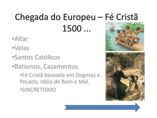 Chegada do Europeu – Fé Cristã
           1500 ...
•Altar
•Velas
•Santos Católicos
•Batismos, Casamentos
  •Fé Cristã baseada em Dogmas e
  Pecado, Idéia de Bem e Mal.
  •SINCRETISMO
 