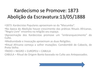 Kardecismo se Promove: 1873
  Abolição da Escravatura:13/05/1888
•1873: Kardecistas Populares aproximam-se da “Macumba”.
•Na época da Abolição houve crescimento das práticas Rituais Africanas.
“Negro Livre” encontra na religião seu espaço.
•Aproximação dos Kardecistas promove um “embranquecimento” do
Culto.
•Mediunidade e Invocação aproximam as duas Religiões.
•Ritual Africano começa a sofrer mutações: Camdomblé de Caboclo, de
Preto Velho.
•ÍNDIO + NEGRO + EUROPEU = CABULA
CABULA = Ritual de Origem Banto baseada no Culto aos Antepassados.
 