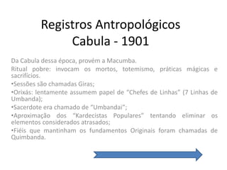 Registros Antropológicos
              Cabula - 1901
Da Cabula dessa época, provém a Macumba.
Ritual pobre: invocam os mortos, totemismo, práticas mágicas e
sacrifícios.
•Sessões são chamadas Giras;
•Orixás: lentamente assumem papel de “Chefes de Linhas” (7 Linhas de
Umbanda);
•Sacerdote era chamado de “Umbandai”;
•Aproximação dos “Kardecistas Populares” tentando eliminar os
elementos considerados atrasados;
•Fiéis que mantinham os fundamentos Originais foram chamadas de
Quimbanda.
 