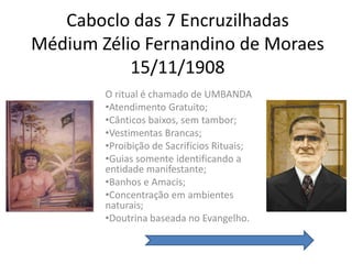 Caboclo das 7 Encruzilhadas
Médium Zélio Fernandino de Moraes
           15/11/1908
        O ritual é chamado de UMBANDA
        •Atendimento Gratuito;
        •Cânticos baixos, sem tambor;
        •Vestimentas Brancas;
        •Proibição de Sacrifícios Rituais;
        •Guias somente identificando a
        entidade manifestante;
        •Banhos e Amacis;
        •Concentração em ambientes
        naturais;
        •Doutrina baseada no Evangelho.
 
