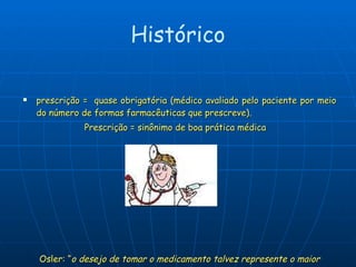 prescrição =  quase obrigatória (médico avaliado pelo paciente por meio do número de formas farmacêuticas que prescreve).  Prescrição = sinônimo de boa prática médica Osler: “ o desejo de tomar o medicamento talvez represente o maior aspecto de distinção entre o homem e os animais ” Histórico 