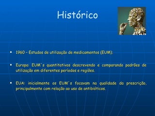 1960 – Estudos de utilização de medicamentos (EUM); Europa: EUM´s quantitativos descrevendo e comparando padrões de utilização em diferentes períodos e regiões. EUA: inicialmente os EUM´s focavam na qualidade da prescrição, principalmente com relação ao uso de antibióticos. Histórico 