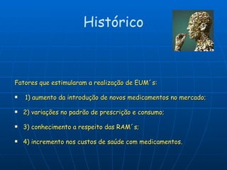 Fatores que estimularam a realização de EUM´s: 1) aumento da introdução de novos medicamentos no mercado;  2) variações no padrão de prescrição e consumo;  3) conhecimento a respeito das RAM´s;  4) incremento nos custos de saúde com medicamentos. Histórico 
