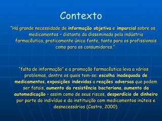 “ Há grande necessidade de  informação objetiva  e  imparcial  sobre os medicamentos – distante da disseminada pela indústria farmacêutica, praticamente única fonte, tanto para os profissionais como para os consumidores.”  “ falta de informação” e a promoção farmacêutica leva a vários problemas, dentre os quais tem-se:  escolha inadequada de medicamentos ,  exposições indevidas  a  reações adversas  que podem ser fatais,  aumento da resistência bacteriana ,  aumento da automedicação  – assim como de seus riscos,  desperdício de dinheiro  por parte do indivíduo e da instituição com medicamentos inúteis e desnecessários (Castro, 2000). Contexto 